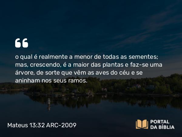 Mateus 13:32 ARC-2009 - o qual é realmente a menor de todas as sementes; mas, crescendo, é a maior das plantas e faz-se uma árvore, de sorte que vêm as aves do céu e se aninham nos seus ramos.