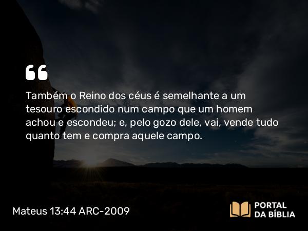 Mateus 13:44 ARC-2009 - Também o Reino dos céus é semelhante a um tesouro escondido n um campo que um homem achou e escondeu; e, pelo gozo dele, vai, vende tudo quanto tem e compra aquele campo.