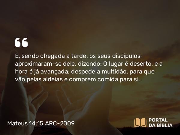 Mateus 14:15 ARC-2009 - E, sendo chegada a tarde, os seus discípulos aproximaram-se dele, dizendo: O lugar é deserto, e a hora é já avançada; despede a multidão, para que vão pelas aldeias e comprem comida para si.