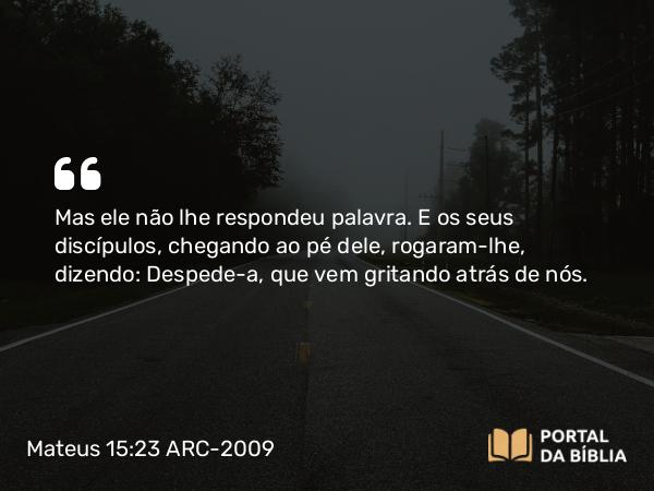 Mateus 15:23 ARC-2009 - Mas ele não lhe respondeu palavra. E os seus discípulos, chegando ao pé dele, rogaram-lhe, dizendo: Despede-a, que vem gritando atrás de nós.