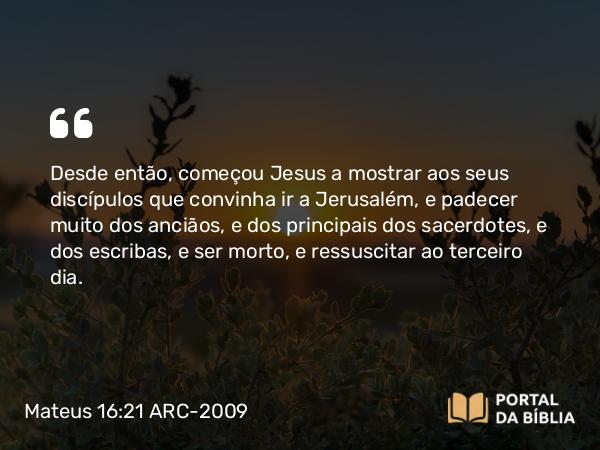 Mateus 16:21 ARC-2009 - Desde então, começou Jesus a mostrar aos seus discípulos que convinha ir a Jerusalém, e padecer muito dos anciãos, e dos principais dos sacerdotes, e dos escribas, e ser morto, e ressuscitar ao terceiro dia.