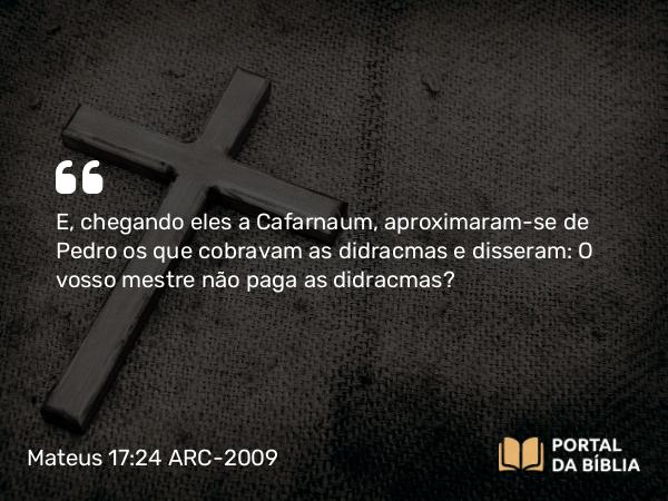 Mateus 17:24 ARC-2009 - E, chegando eles a Cafarnaum, aproximaram-se de Pedro os que cobravam as didracmas e disseram: O vosso mestre não paga as didracmas?