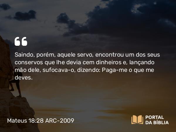Mateus 18:28 ARC-2009 - Saindo, porém, aquele servo, encontrou um dos seus conservos que lhe devia cem dinheiros e, lançando mão dele, sufocava-o, dizendo: Paga-me o que me deves.