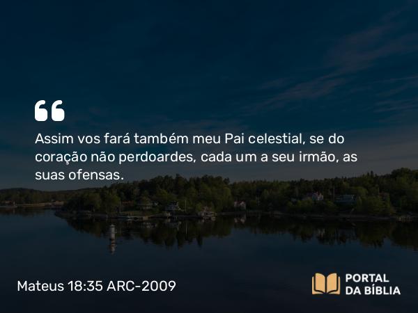 Mateus 18:35 ARC-2009 - Assim vos fará também meu Pai celestial, se do coração não perdoardes, cada um a seu irmão, as suas ofensas.