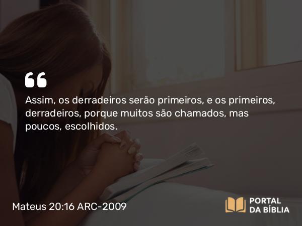 Mateus 20:16 ARC-2009 - Assim, os derradeiros serão primeiros, e os primeiros, derradeiros, porque muitos são chamados, mas poucos, escolhidos.