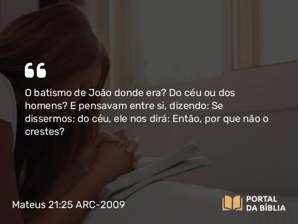 Mateus 21:25 ARC-2009 - O batismo de João donde era? Do céu ou dos homens? E pensavam entre si, dizendo: Se dissermos: do céu, ele nos dirá: Então, por que não o crestes?