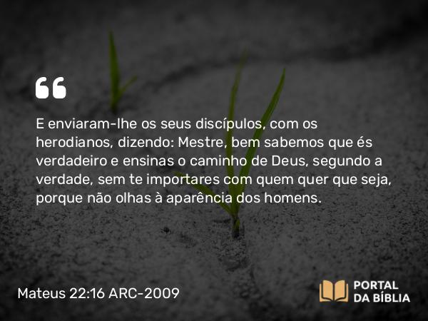 Mateus 22:16 ARC-2009 - E enviaram-lhe os seus discípulos, com os herodianos, dizendo: Mestre, bem sabemos que és verdadeiro e ensinas o caminho de Deus, segundo a verdade, sem te importares com quem quer que seja, porque não olhas à aparência dos homens.