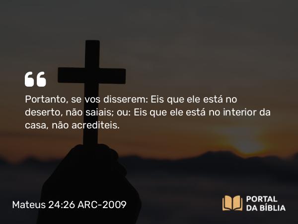 Mateus 24:26 ARC-2009 - Portanto, se vos disserem: Eis que ele está no deserto, não saiais; ou: Eis que ele está no interior da casa, não acrediteis.