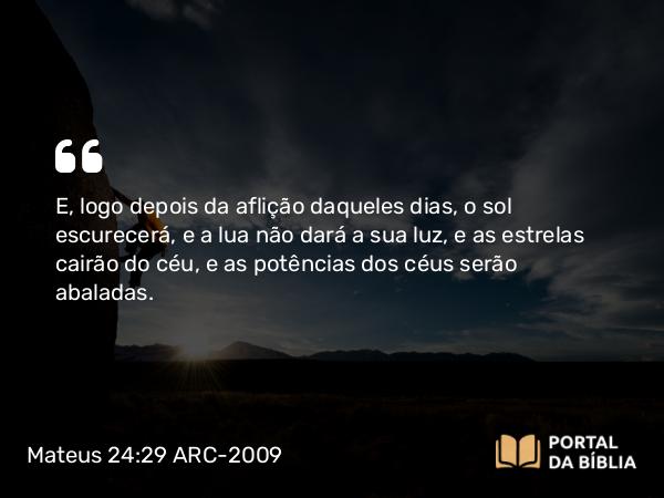 Mateus 24:29-31 ARC-2009 - E, logo depois da aflição daqueles dias, o sol escurecerá, e a lua não dará a sua luz, e as estrelas cairão do céu, e as potências dos céus serão abaladas.