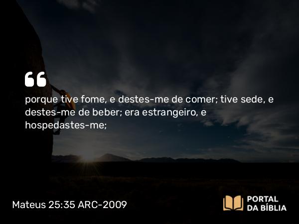 Mateus 25:35 ARC-2009 - porque tive fome, e destes-me de comer; tive sede, e destes-me de beber; era estrangeiro, e hospedastes-me;