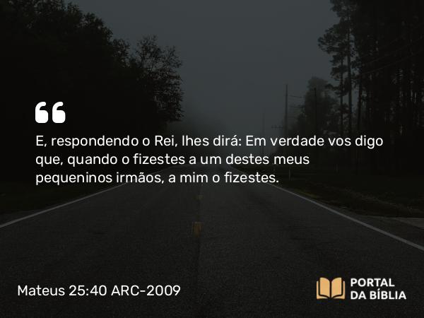 Mateus 25:40 ARC-2009 - E, respondendo o Rei, lhes dirá: Em verdade vos digo que, quando o fizestes a um destes meus pequeninos irmãos, a mim o fizestes.