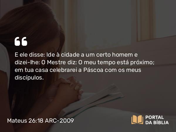 Mateus 26:18 ARC-2009 - E ele disse: Ide à cidade a um certo homem e dizei-lhe: O Mestre diz: O meu tempo está próximo; em tua casa celebrarei a Páscoa com os meus discípulos.