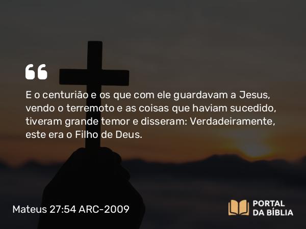 Mateus 27:54 ARC-2009 - E o centurião e os que com ele guardavam a Jesus, vendo o terremoto e as coisas que haviam sucedido, tiveram grande temor e disseram: Verdadeiramente, este era o Filho de Deus.