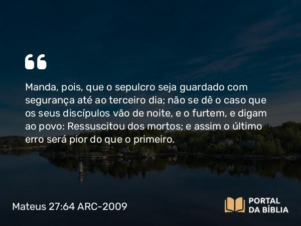 Mateus 27:64 ARC-2009 - Manda, pois, que o sepulcro seja guardado com segurança até ao terceiro dia; não se dê o caso que os seus discípulos vão de noite, e o furtem, e digam ao povo: Ressuscitou dos mortos; e assim o último erro será pior do que o primeiro.