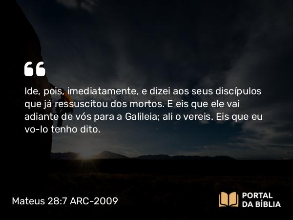 Mateus 28:7 ARC-2009 - Ide, pois, imediatamente, e dizei aos seus discípulos que já ressuscitou dos mortos. E eis que ele vai adiante de vós para a Galileia; ali o vereis. Eis que eu vo-lo tenho dito.