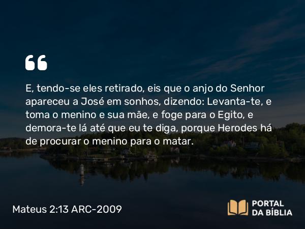 Mateus 2:13-14 ARC-2009 - E, tendo-se eles retirado, eis que o anjo do Senhor apareceu a José em sonhos, dizendo: Levanta-te, e toma o menino e sua mãe, e foge para o Egito, e demora-te lá até que eu te diga, porque Herodes há de procurar o menino para o matar.