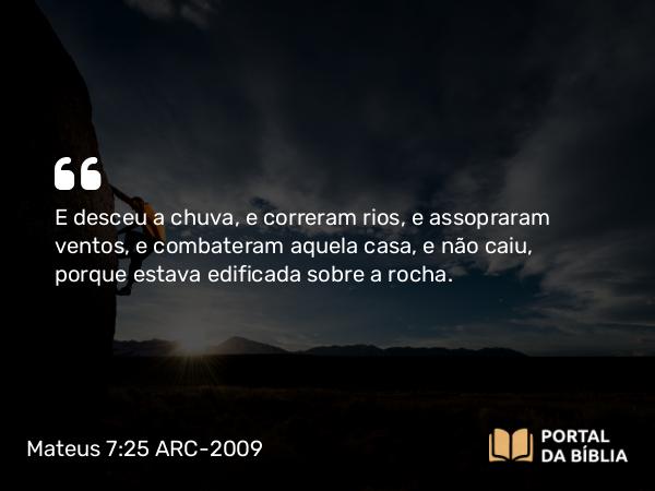 Mateus 7:25 ARC-2009 - E desceu a chuva, e correram rios, e assopraram ventos, e combateram aquela casa, e não caiu, porque estava edificada sobre a rocha.