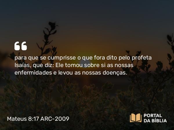 Mateus 8:17 ARC-2009 - para que se cumprisse o que fora dito pelo profeta Isaías, que diz: Ele tomou sobre si as nossas enfermidades e levou as nossas doenças.