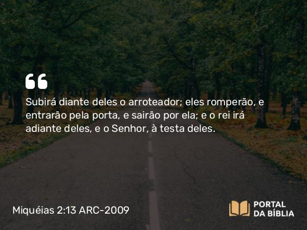 Miquéias 2:13 ARC-2009 - Subirá diante deles o arroteador; eles romperão, e entrarão pela porta, e sairão por ela; e o rei irá adiante deles, e o Senhor, à testa deles.