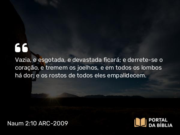 Naum 2:10 ARC-2009 - Vazia, e esgotada, e devastada ficará; e derrete-se o coração, e tremem os joelhos, e em todos os lombos há dor; e os rostos de todos eles empalidecem.