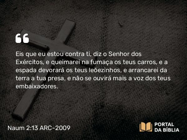 Naum 2:13 ARC-2009 - Eis que eu estou contra ti, diz o Senhor dos Exércitos, e queimarei na fumaça os teus carros, e a espada devorará os teus leõezinhos, e arrancarei da terra a tua presa, e não se ouvirá mais a voz dos teus embaixadores.