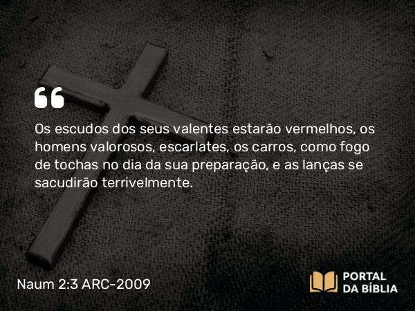 Naum 2:3 ARC-2009 - Os escudos dos seus valentes estarão vermelhos, os homens valorosos, escarlates, os carros, como fogo de tochas no dia da sua preparação, e as lanças se sacudirão terrivelmente.