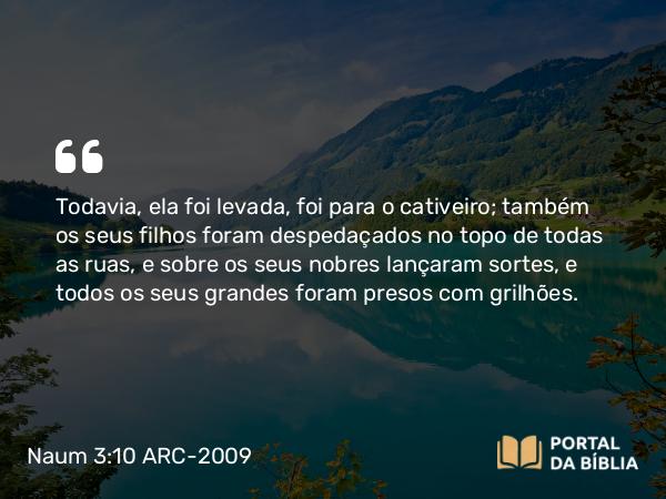 Naum 3:10 ARC-2009 - Todavia, ela foi levada, foi para o cativeiro; também os seus filhos foram despedaçados no topo de todas as ruas, e sobre os seus nobres lançaram sortes, e todos os seus grandes foram presos com grilhões.