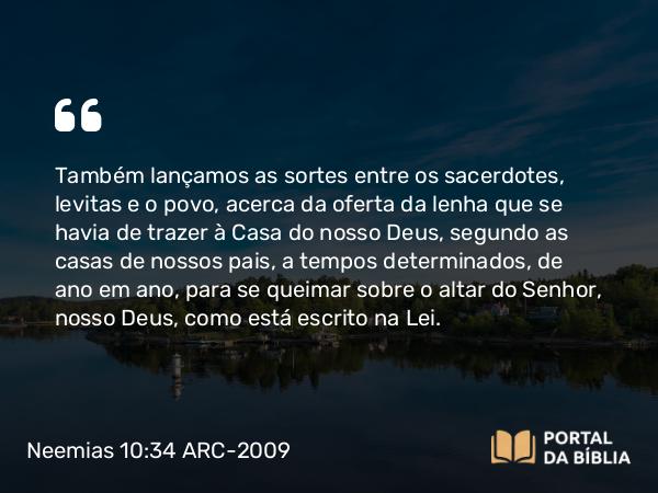 Neemias 10:34 ARC-2009 - Também lançamos as sortes entre os sacerdotes, levitas e o povo, acerca da oferta da lenha que se havia de trazer à Casa do nosso Deus, segundo as casas de nossos pais, a tempos determinados, de ano em ano, para se queimar sobre o altar do Senhor, nosso Deus, como está escrito na Lei.