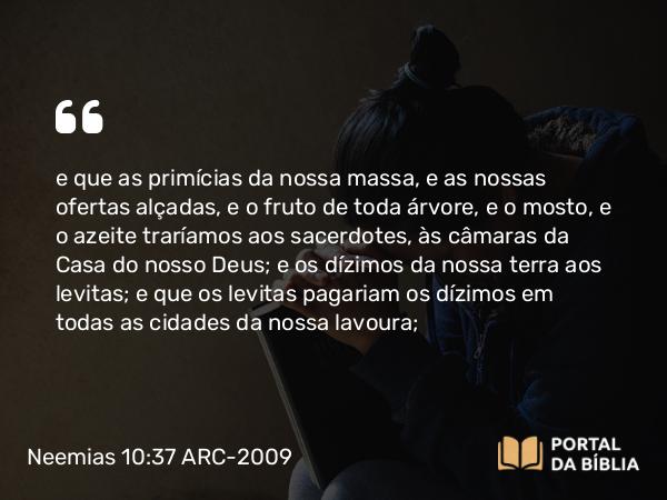 Neemias 10:37 ARC-2009 - e que as primícias da nossa massa, e as nossas ofertas alçadas, e o fruto de toda árvore, e o mosto, e o azeite traríamos aos sacerdotes, às câmaras da Casa do nosso Deus; e os dízimos da nossa terra aos levitas; e que os levitas pagariam os dízimos em todas as cidades da nossa lavoura;