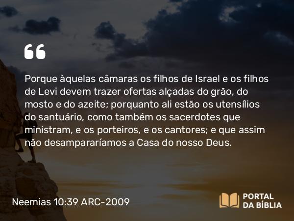 Neemias 10:39 ARC-2009 - Porque àquelas câmaras os filhos de Israel e os filhos de Levi devem trazer ofertas alçadas do grão, do mosto e do azeite; porquanto ali estão os utensílios do santuário, como também os sacerdotes que ministram, e os porteiros, e os cantores; e que assim não desampararíamos a Casa do nosso Deus.