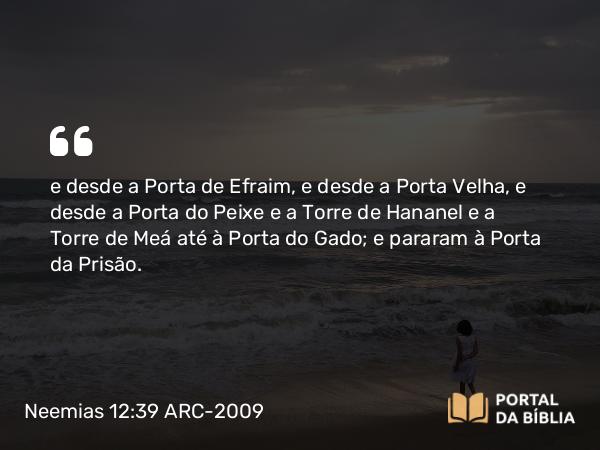 Neemias 12:39 ARC-2009 - e desde a Porta de Efraim, e desde a Porta Velha, e desde a Porta do Peixe e a Torre de Hananel e a Torre de Meá até à Porta do Gado; e pararam à Porta da Prisão.