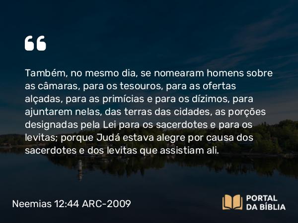 Neemias 12:44 ARC-2009 - Também, no mesmo dia, se nomearam homens sobre as câmaras, para os tesouros, para as ofertas alçadas, para as primícias e para os dízimos, para ajuntarem nelas, das terras das cidades, as porções designadas pela Lei para os sacerdotes e para os levitas; porque Judá estava alegre por causa dos sacerdotes e dos levitas que assistiam ali.