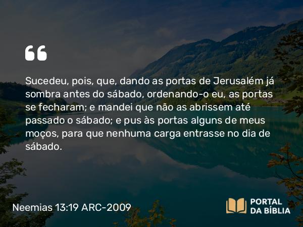 Neemias 13:19 ARC-2009 - Sucedeu, pois, que, dando as portas de Jerusalém já sombra antes do sábado, ordenando-o eu, as portas se fecharam; e mandei que não as abrissem até passado o sábado; e pus às portas alguns de meus moços, para que nenhuma carga entrasse no dia de sábado.