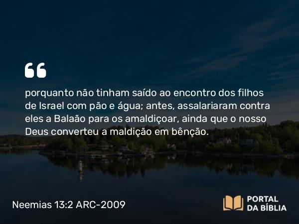 Neemias 13:2 ARC-2009 - porquanto não tinham saído ao encontro dos filhos de Israel com pão e água; antes, assalariaram contra eles a Balaão para os amaldiçoar, ainda que o nosso Deus converteu a maldição em bênção.