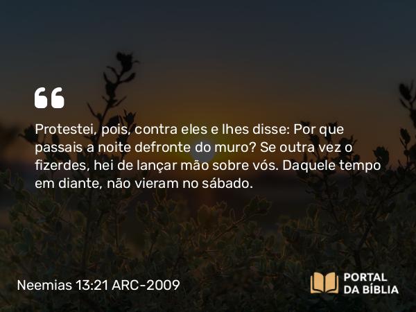 Neemias 13:21 ARC-2009 - Protestei, pois, contra eles e lhes disse: Por que passais a noite defronte do muro? Se outra vez o fizerdes, hei de lançar mão sobre vós. Daquele tempo em diante, não vieram no sábado.