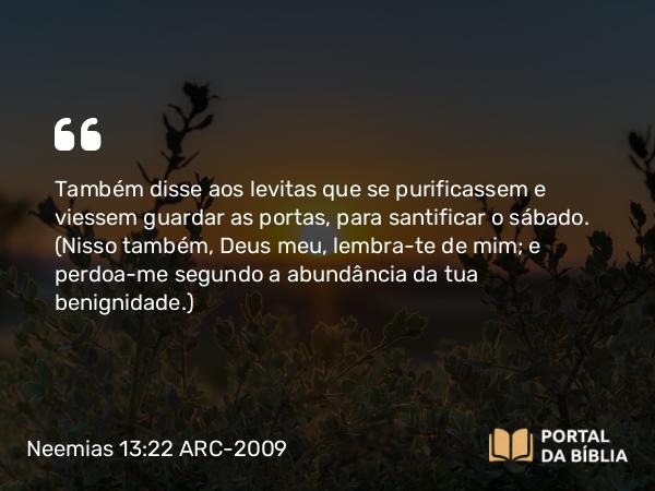 Neemias 13:22 ARC-2009 - Também disse aos levitas que se purificassem e viessem guardar as portas, para santificar o sábado. (Nisso também, Deus meu, lembra-te de mim; e perdoa-me segundo a abundância da tua benignidade.)