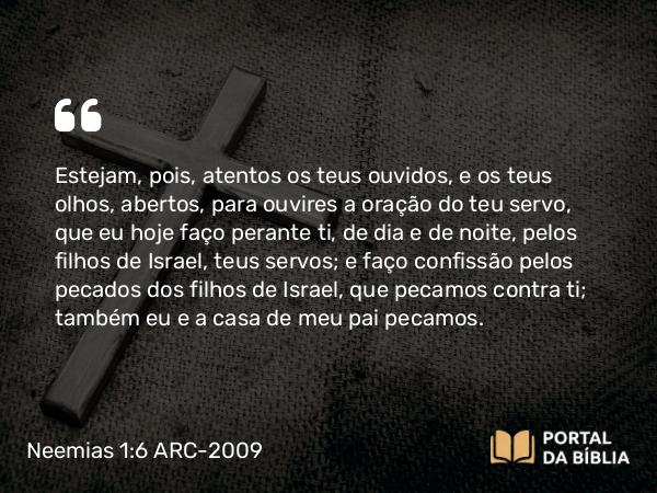 Neemias 1:6-7 ARC-2009 - Estejam, pois, atentos os teus ouvidos, e os teus olhos, abertos, para ouvires a oração do teu servo, que eu hoje faço perante ti, de dia e de noite, pelos filhos de Israel, teus servos; e faço confissão pelos pecados dos filhos de Israel, que pecamos contra ti; também eu e a casa de meu pai pecamos.