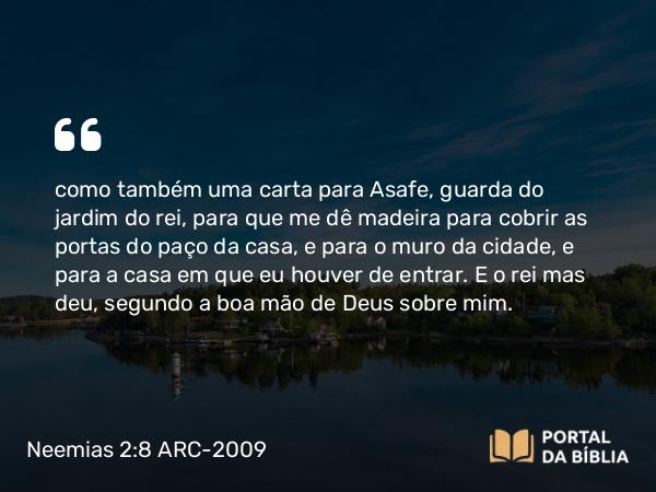 Neemias 2:8 ARC-2009 - como também uma carta para Asafe, guarda do jardim do rei, para que me dê madeira para cobrir as portas do paço da casa, e para o muro da cidade, e para a casa em que eu houver de entrar. E o rei mas deu, segundo a boa mão de Deus sobre mim.