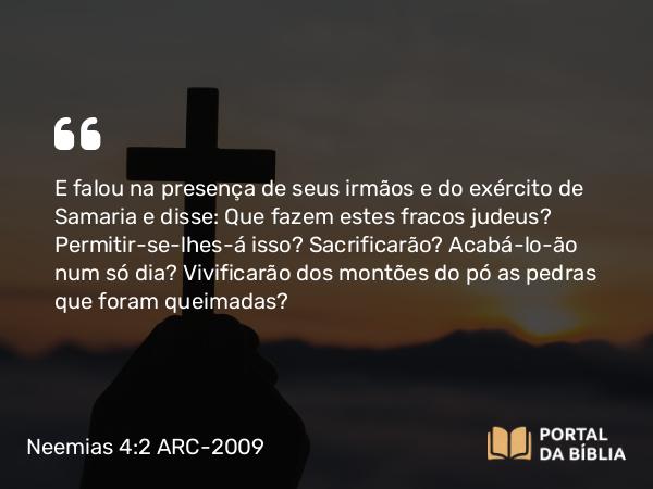 Neemias 4:2 ARC-2009 - E falou na presença de seus irmãos e do exército de Samaria e disse: Que fazem estes fracos judeus? Permitir-se-lhes-á isso? Sacrificarão? Acabá-lo-ão num só dia? Vivificarão dos montões do pó as pedras que foram queimadas?