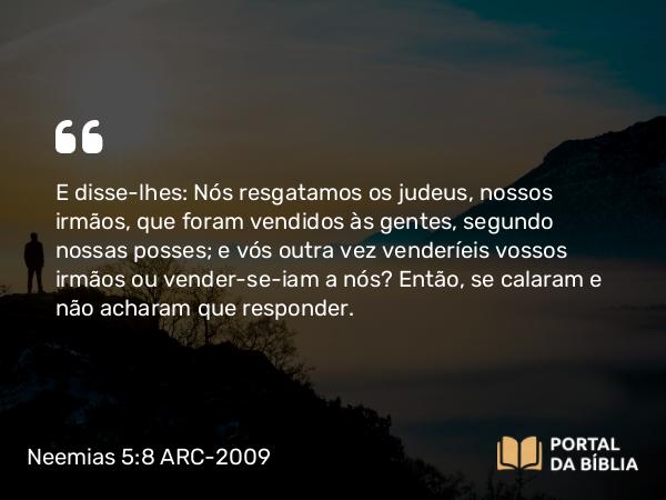 Neemias 5:8 ARC-2009 - E disse-lhes: Nós resgatamos os judeus, nossos irmãos, que foram vendidos às gentes, segundo nossas posses; e vós outra vez venderíeis vossos irmãos ou vender-se-iam a nós? Então, se calaram e não acharam que responder.