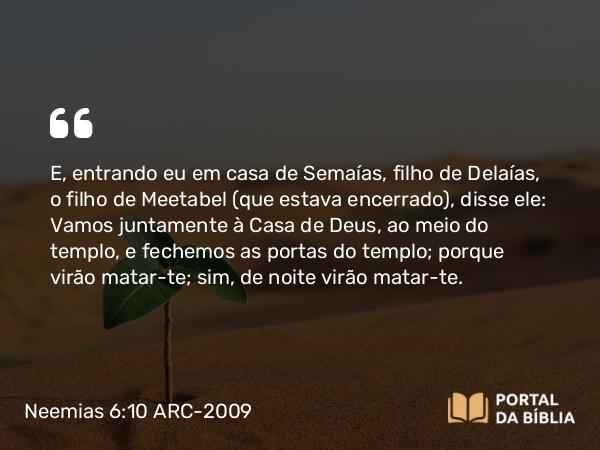 Neemias 6:10 ARC-2009 - E, entrando eu em casa de Semaías, filho de Delaías, o filho de Meetabel (que estava encerrado), disse ele: Vamos juntamente à Casa de Deus, ao meio do templo, e fechemos as portas do templo; porque virão matar-te; sim, de noite virão matar-te.