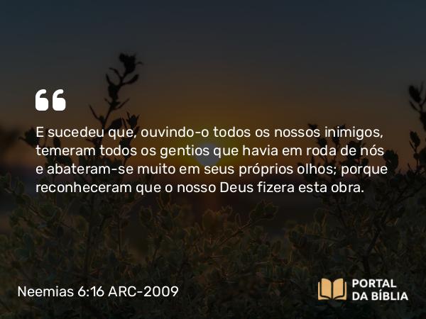 Neemias 6:16 ARC-2009 - E sucedeu que, ouvindo- o todos os nossos inimigos, temeram todos os gentios que havia em roda de nós e abateram-se muito em seus próprios olhos; porque reconheceram que o nosso Deus fizera esta obra.