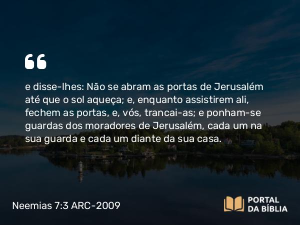 Neemias 7:3 ARC-2009 - e disse-lhes: Não se abram as portas de Jerusalém até que o sol aqueça; e, enquanto assistirem ali, fechem as portas, e, vós, trancai- as; e ponham-se guardas dos moradores de Jerusalém, cada um na sua guarda e cada um diante da sua casa.