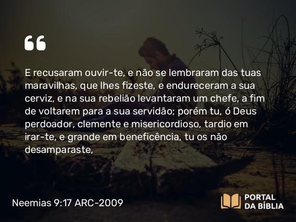 Neemias 9:17 ARC-2009 - E recusaram ouvir- te, e não se lembraram das tuas maravilhas, que lhes fizeste, e endureceram a sua cerviz, e na sua rebelião levantaram um chefe, a fim de voltarem para a sua servidão; porém tu, ó Deus perdoador, clemente e misericordioso, tardio em irar-te, e grande em beneficência, tu os não desamparaste,