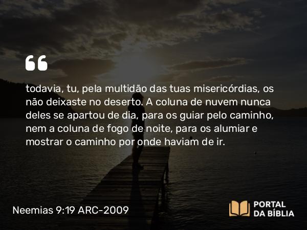 Neemias 9:19 ARC-2009 - todavia, tu, pela multidão das tuas misericórdias, os não deixaste no deserto. A coluna de nuvem nunca deles se apartou de dia, para os guiar pelo caminho, nem a coluna de fogo de noite, para os alumiar e mostrar o caminho por onde haviam de ir.