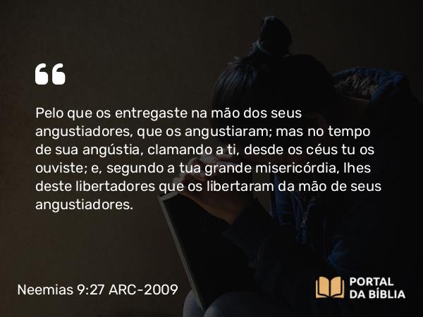 Neemias 9:27-28 ARC-2009 - Pelo que os entregaste na mão dos seus angustiadores, que os angustiaram; mas no tempo de sua angústia, clamando a ti, desde os céus tu os ouviste; e, segundo a tua grande misericórdia, lhes deste libertadores que os libertaram da mão de seus angustiadores.