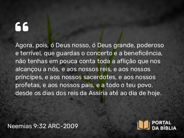 Neemias 9:32 ARC-2009 - Agora, pois, ó Deus nosso, ó Deus grande, poderoso e terrível, que guardas o concerto e a beneficência, não tenhas em pouca conta toda a aflição que nos alcançou a nós, e aos nossos reis, e aos nossos príncipes, e aos nossos sacerdotes, e aos nossos profetas, e aos nossos pais, e a todo o teu povo, desde os dias dos reis da Assíria até ao dia de hoje.