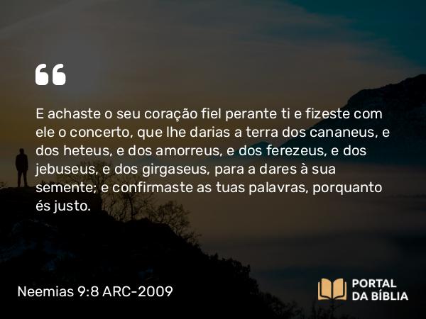 Neemias 9:8 ARC-2009 - E achaste o seu coração fiel perante ti e fizeste com ele o concerto, que lhe darias a terra dos cananeus, e dos heteus, e dos amorreus, e dos ferezeus, e dos jebuseus, e dos girgaseus, para a dares à sua semente; e confirmaste as tuas palavras, porquanto és justo.