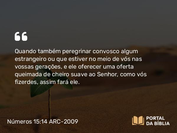 Números 15:14 ARC-2009 - Quando também peregrinar convosco algum estrangeiro ou que estiver no meio de vós nas vossas gerações, e ele oferecer uma oferta queimada de cheiro suave ao Senhor, como vós fizerdes, assim fará ele.