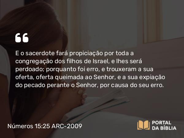 Números 15:25 ARC-2009 - E o sacerdote fará propiciação por toda a congregação dos filhos de Israel, e lhes será perdoado; porquanto foi erro, e trouxeram a sua oferta, oferta queimada ao Senhor, e a sua expiação do pecado perante o Senhor, por causa do seu erro.